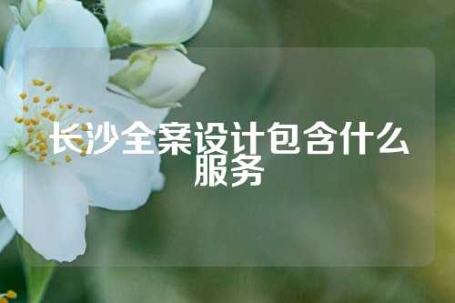 长沙全案设计包含什么服务