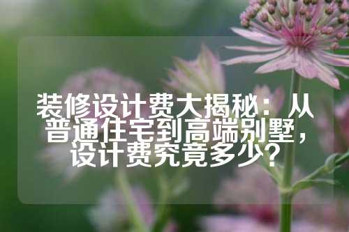 装修设计费大揭秘：从普通住宅到高端别墅，设计费究竟多少？