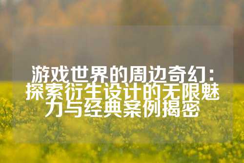 游戏世界的周边奇幻：探索衍生设计的无限魅力与经典案例揭密