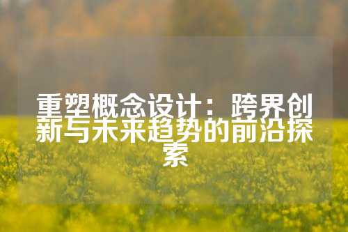 重塑概念设计：跨界创新与未来趋势的前沿探索