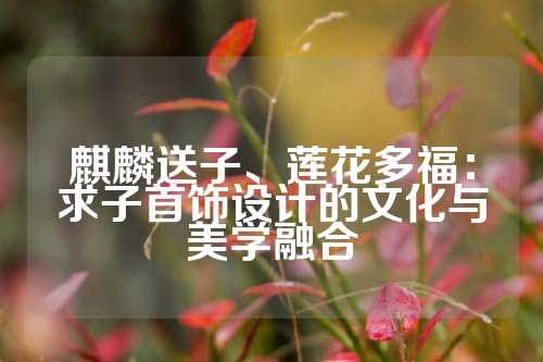 麒麟送子、莲花多福：求子首饰设计的文化与美学融合
