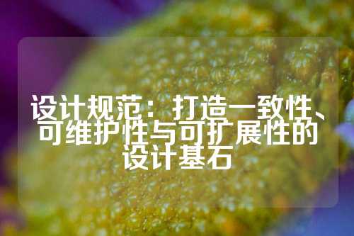 设计规范：打造一致性、可维护性与可扩展性的设计基石