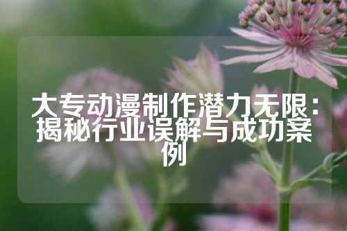 大专动漫制作潜力无限：揭秘行业误解与成功案例