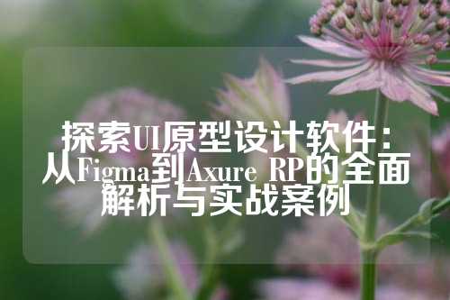探索UI原型设计软件：从Figma到Axure RP的全面解析与实战案例