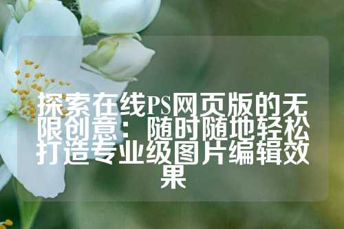 探索在线PS网页版的无限创意:随时随地轻松打造专业级图片编辑效果