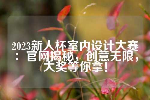 2023新人杯室内设计大赛：官网揭秘，创意无限，大奖等你拿！