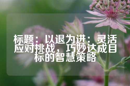 标题：以退为进：灵活应对挑战，巧妙达成目标的智慧策略