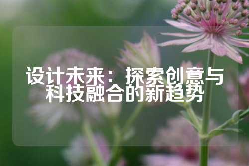 设计未来：探索创意与科技融合的新趋势