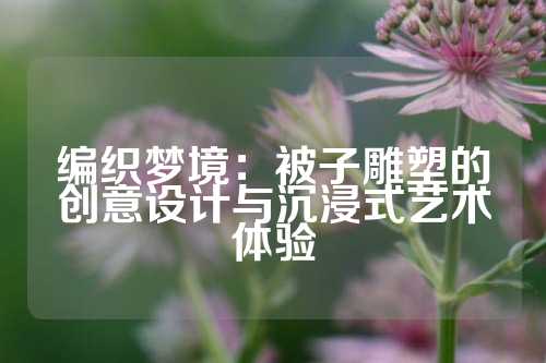 编织梦境：被子雕塑的创意设计与沉浸式艺术体验