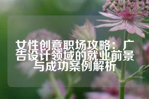 女性创意职场攻略：广告设计领域的就业前景与成功案例解析