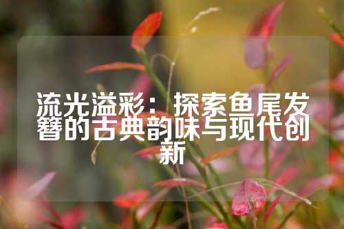 流光溢彩：探索鱼尾发簪的古典韵味与现代创新