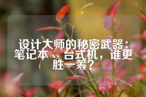 设计大师的秘密武器：笔记本 vs 台式机，谁更胜一筹？