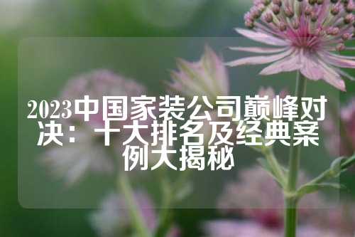 2023中国家装公司巅峰对决:十大排名及经典案例大揭秘