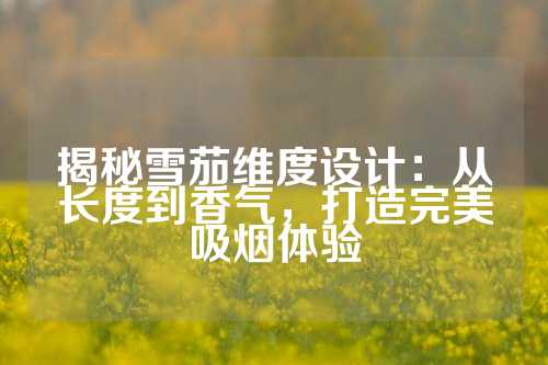揭秘雪茄维度设计：从长度到香气，打造完美吸烟体验