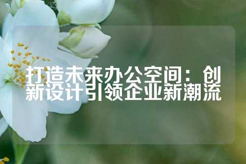 打造未来办公空间：创新设计引领企业新潮流