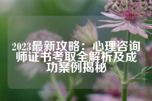 2023最新攻略：心理咨询师证书考取全解析及成功案例揭秘