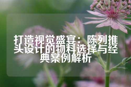 打造视觉盛宴：陈列推头设计的物料选择与经典案例解析