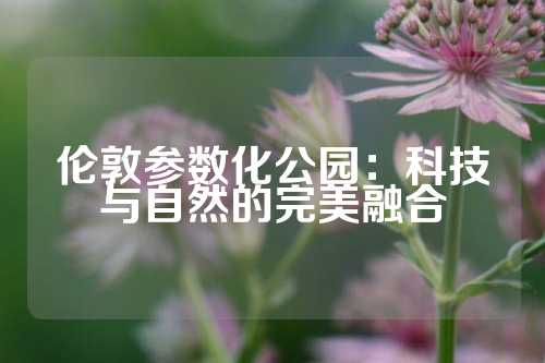 伦敦参数化公园：科技与自然的完美融合